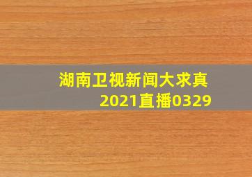 湖南卫视新闻大求真2021直播0329