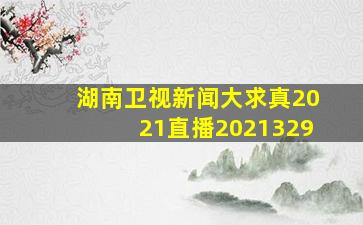 湖南卫视新闻大求真2021直播2021329