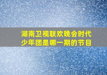 湖南卫视联欢晚会时代少年团是哪一期的节目