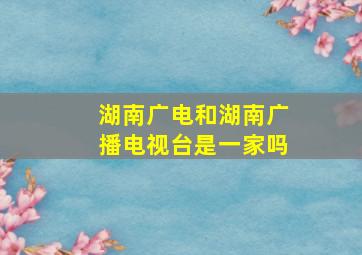 湖南广电和湖南广播电视台是一家吗