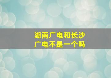 湖南广电和长沙广电不是一个吗