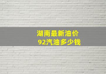 湖南最新油价92汽油多少钱