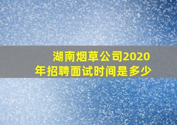 湖南烟草公司2020年招聘面试时间是多少