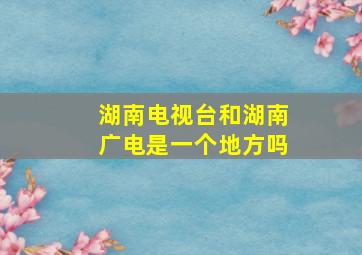 湖南电视台和湖南广电是一个地方吗