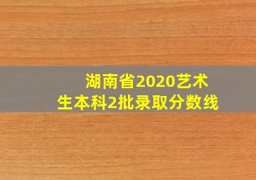 湖南省2020艺术生本科2批录取分数线