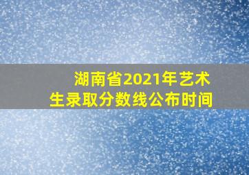 湖南省2021年艺术生录取分数线公布时间