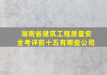 湖南省建筑工程质量安全考评前十五有哪些公司