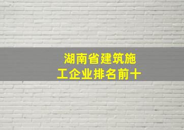 湖南省建筑施工企业排名前十