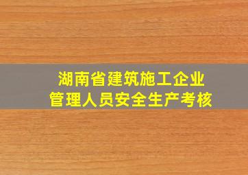 湖南省建筑施工企业管理人员安全生产考核