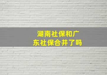 湖南社保和广东社保合并了吗