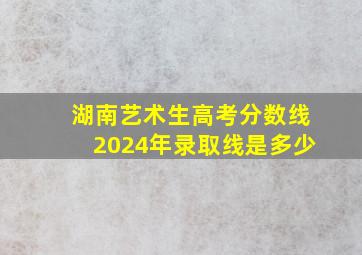 湖南艺术生高考分数线2024年录取线是多少