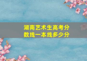 湖南艺术生高考分数线一本线多少分