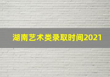 湖南艺术类录取时间2021