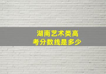 湖南艺术类高考分数线是多少