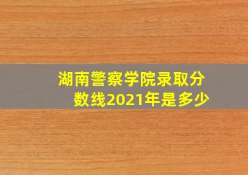 湖南警察学院录取分数线2021年是多少