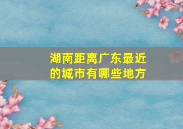 湖南距离广东最近的城市有哪些地方