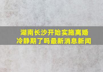 湖南长沙开始实施离婚冷静期了吗最新消息新闻