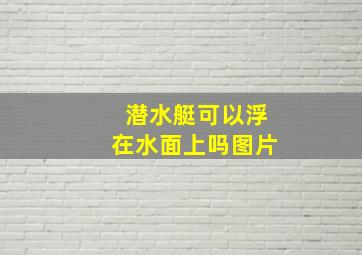 潜水艇可以浮在水面上吗图片