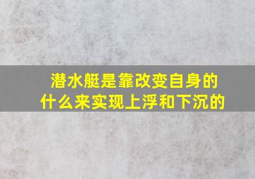 潜水艇是靠改变自身的什么来实现上浮和下沉的