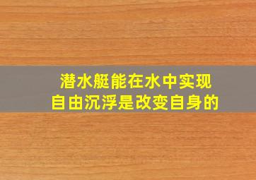 潜水艇能在水中实现自由沉浮是改变自身的