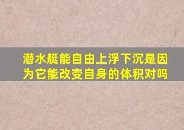 潜水艇能自由上浮下沉是因为它能改变自身的体积对吗