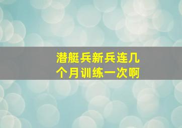 潜艇兵新兵连几个月训练一次啊