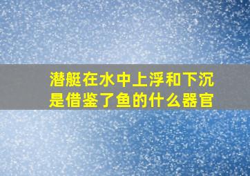 潜艇在水中上浮和下沉是借鉴了鱼的什么器官