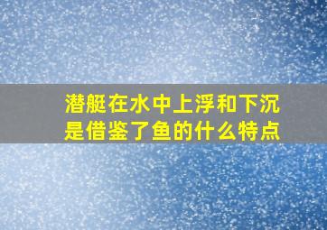 潜艇在水中上浮和下沉是借鉴了鱼的什么特点