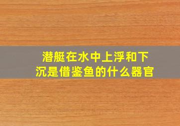 潜艇在水中上浮和下沉是借鉴鱼的什么器官