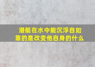 潜艇在水中能沉浮自如靠的是改变他自身的什么