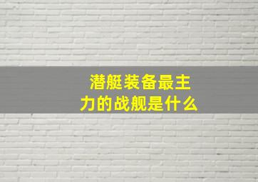 潜艇装备最主力的战舰是什么