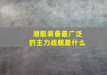 潜艇装备最广泛的主力战舰是什么