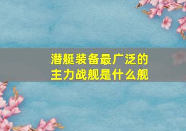 潜艇装备最广泛的主力战舰是什么舰