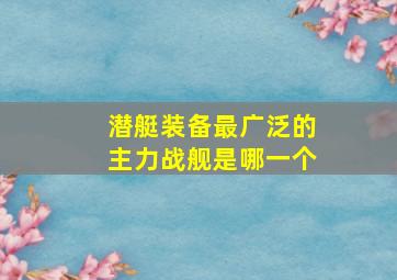 潜艇装备最广泛的主力战舰是哪一个