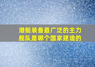 潜艇装备最广泛的主力舰队是哪个国家建造的