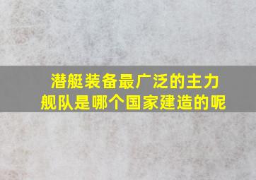 潜艇装备最广泛的主力舰队是哪个国家建造的呢