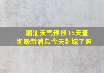 潮汕天气预报15天查询最新消息今天封城了吗