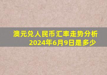 澳元兑人民币汇率走势分析2024年6月9日是多少