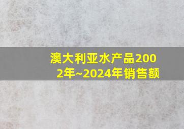 澳大利亚水产品2002年~2024年销售额