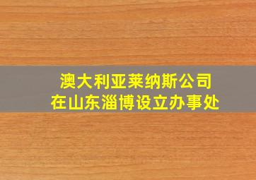 澳大利亚莱纳斯公司在山东淄博设立办事处