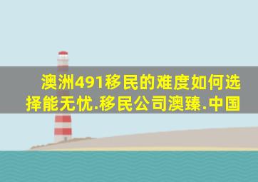 澳洲491移民的难度如何选择能无忧.移民公司澳臻.中国