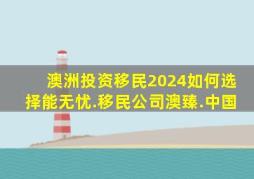 澳洲投资移民2024如何选择能无忧.移民公司澳臻.中国