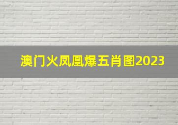 澳门火凤凰爆五肖图2023