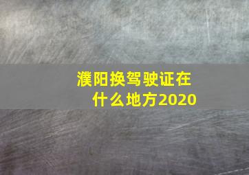 濮阳换驾驶证在什么地方2020