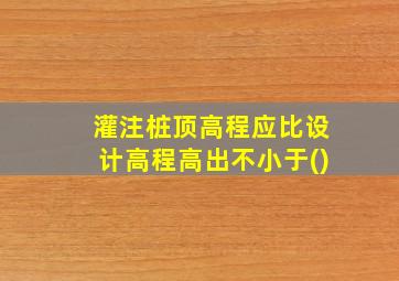 灌注桩顶高程应比设计高程高出不小于()