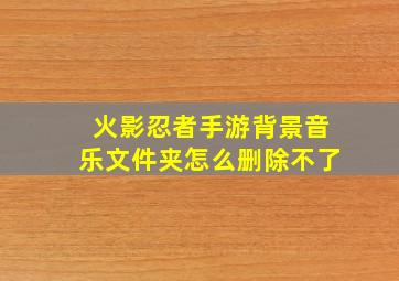 火影忍者手游背景音乐文件夹怎么删除不了