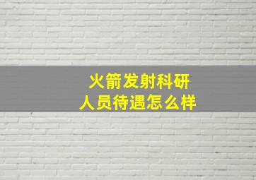 火箭发射科研人员待遇怎么样