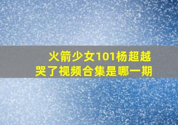 火箭少女101杨超越哭了视频合集是哪一期