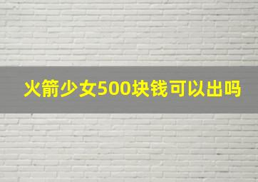 火箭少女500块钱可以出吗