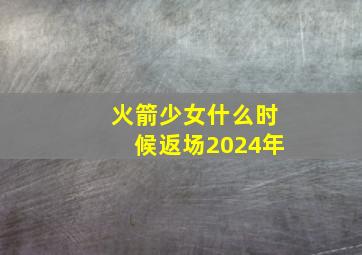 火箭少女什么时候返场2024年